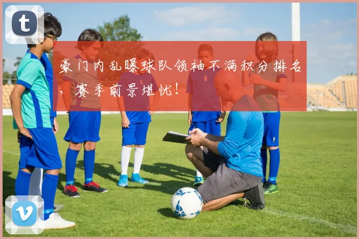 豪门内乱曝球队领袖不满积分排名，赛季前景堪忧！
