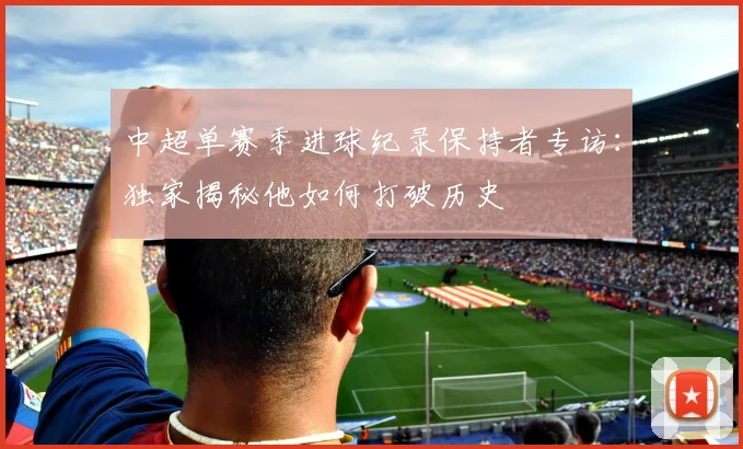 中超单赛季进球纪录保持者专访：独家揭秘他如何打破历史