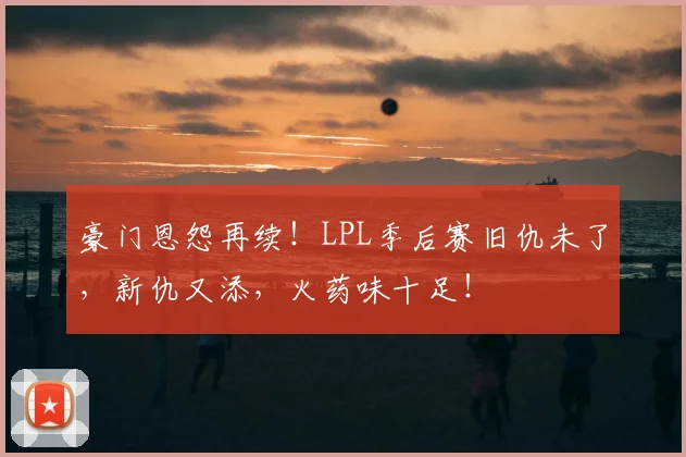 豪门恩怨再续！LPL季后赛旧仇未了，新仇又添，火药味十足！