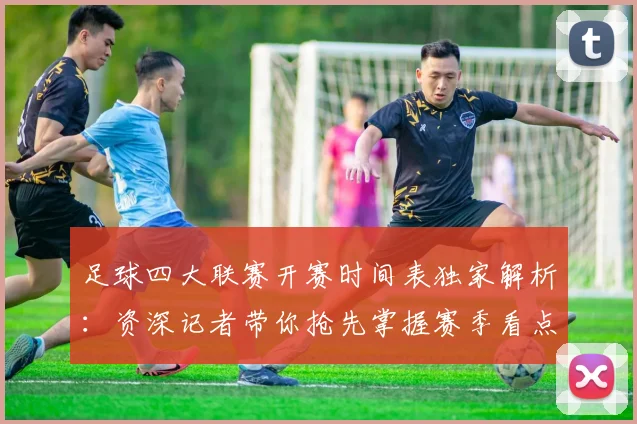 足球四大联赛开赛时间表独家解析：资深记者带你抢先掌握赛季看点