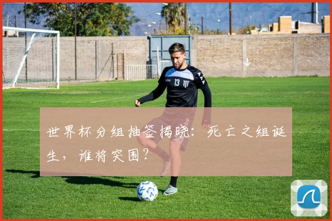 世界杯分组抽签揭晓：死亡之组诞生，谁将突围？