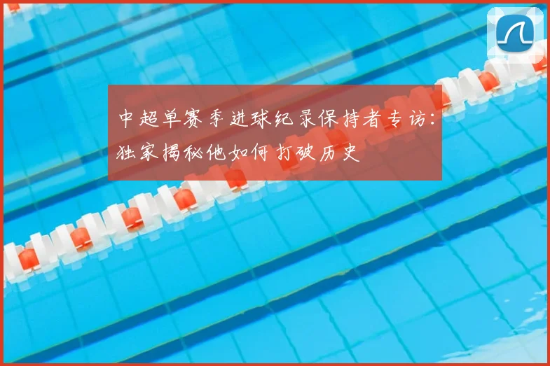 中超单赛季进球纪录保持者专访：独家揭秘他如何打破历史