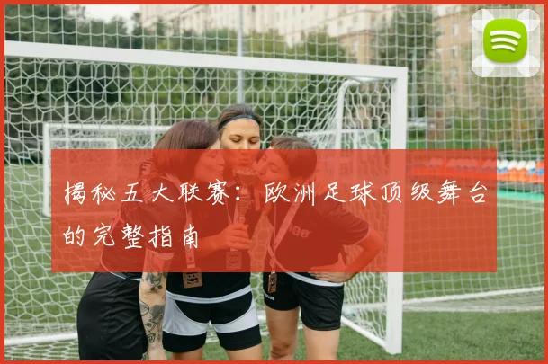 揭秘五大联赛：欧洲足球顶级舞台的完整指南