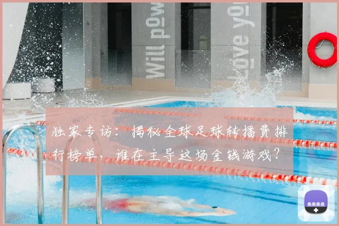 独家专访：揭秘全球足球转播费排行榜单，谁在主导这场金钱游戏？