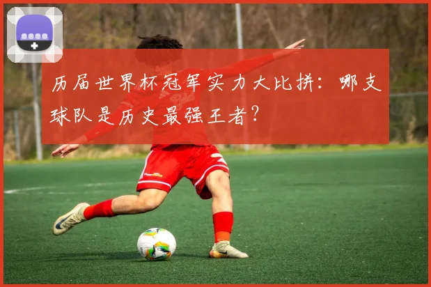 历届世界杯冠军实力大比拼：哪支球队是历史最强王者？