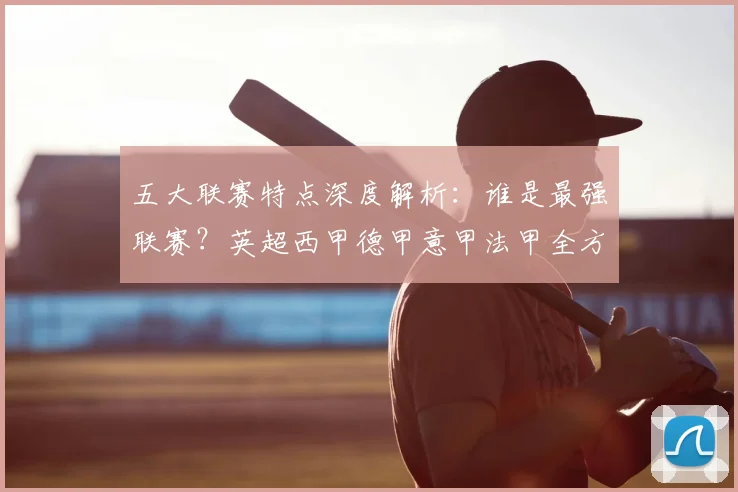 五大联赛特点深度解析：谁是最强联赛？英超西甲德甲意甲法甲全方位对比