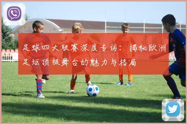 足球四大联赛深度专访：揭秘欧洲足坛顶级舞台的魅力与格局