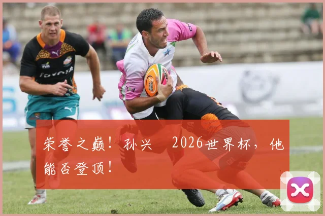 荣誉之巅！孙兴慜2026世界杯，他能否登顶！