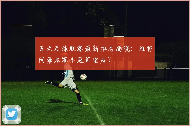 五大足球联赛最新排名揭晓：谁将问鼎本赛季冠军宝座？