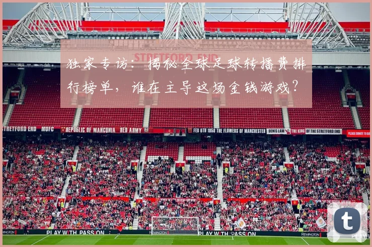 独家专访：揭秘全球足球转播费排行榜单，谁在主导这场金钱游戏？
